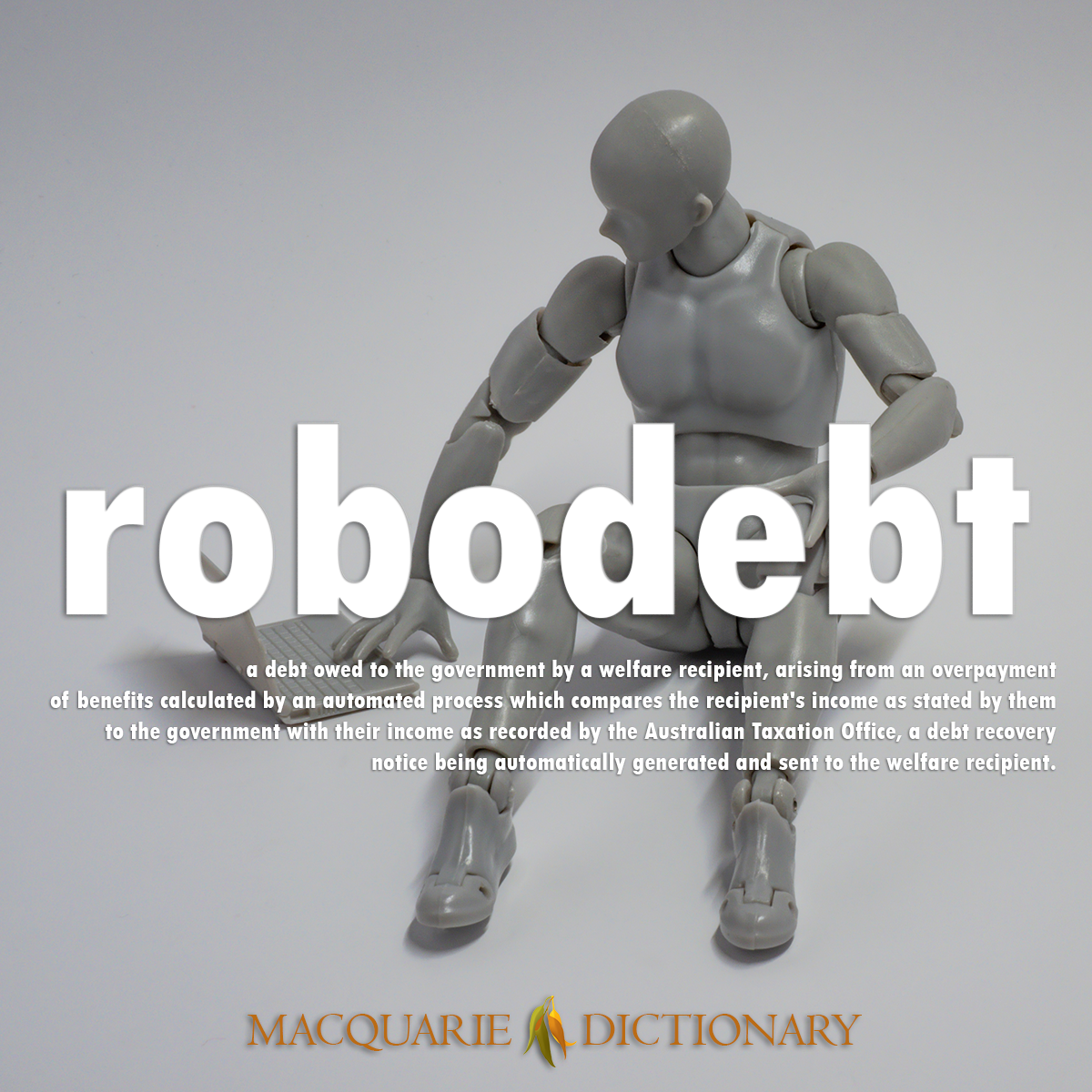Image of Macquarie Dictionary Word of the Year robodebt a debt owed to the government by a welfare recipient, arising from an overpayment of benefits calculated by an automated process which compares the recipient's income as stated by them to the government with their income as recorded by the Australian Taxation Office, a debt recovery notice being automatically generated and sent to the welfare recipient. Image of Macquarie Dictionary Word of the Year robodebt a debt owed to the government by a welfare recipient, arising from an overpayment of benefits calculated by an automated process which compares the recipient's income as stated by them to the government with their income as recorded by the Australian Taxation Office, a debt recovery notice being automatically generated and sent to the welfare recipient.