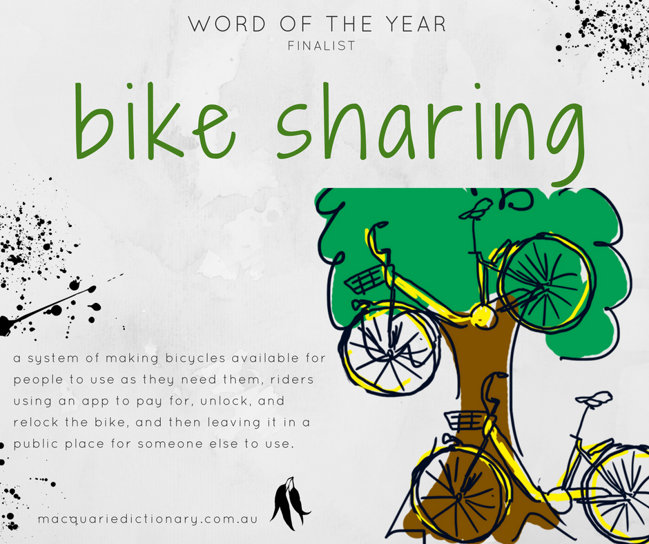 Macquarie Dictionary Word of the Year 2017 - bike sharing - a system of making bicycles available for people to use as they need them, riders using an app to pay for, unlock, and relock the bike, and then leaving it in a public place for someone else to use. Macquarie Dictionary Word of the Year 2017 - bike sharing - a system of making bicycles available for people to use as they need them, riders using an app to pay for, unlock, and relock the bike, and then leaving it in a public place for someone else to use.