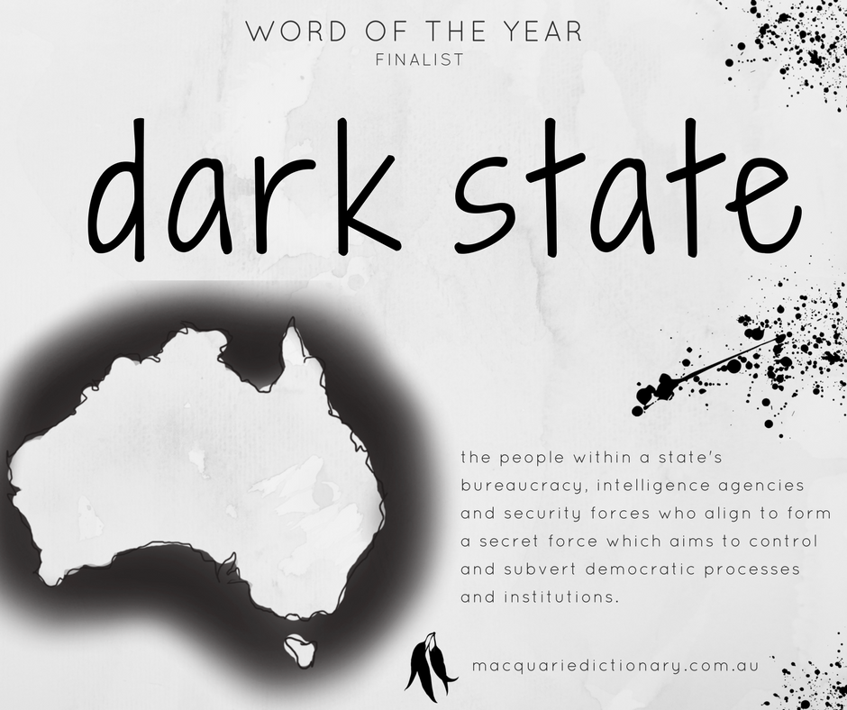 Macquarie Dictionary Word of the Year 2017 - dark state - the people within a state's bureaucracy, intelligence agencies and security forces who align to form a secret force which aims to control and subvert democratic processes and institutions. Macquarie Dictionary Word of the Year 2017 - dark state - the people within a state's bureaucracy, intelligence agencies and security forces who align to form a secret force which aims to control and subvert democratic processes and institutions.