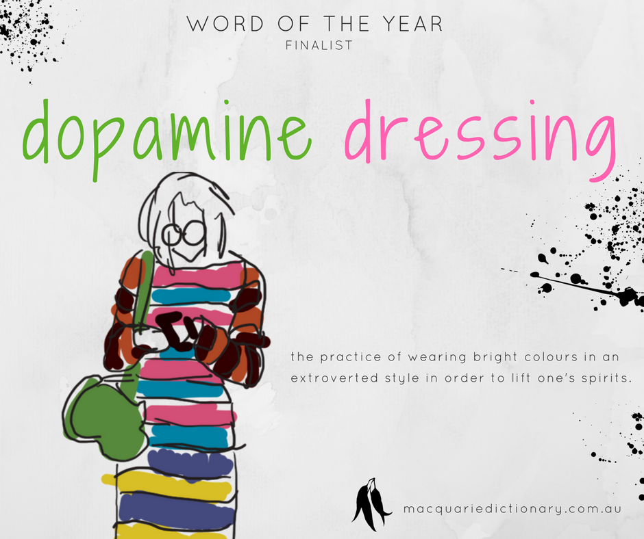 Macquarie Dictionary Word of the Year 2017 - dopamine dressing - the practice of wearing bright colours in an extroverted style in order to lift one's spirits. Macquarie Dictionary Word of the Year 2017 - dopamine dressing - the practice of wearing bright colours in an extroverted style in order to lift one's spirits.