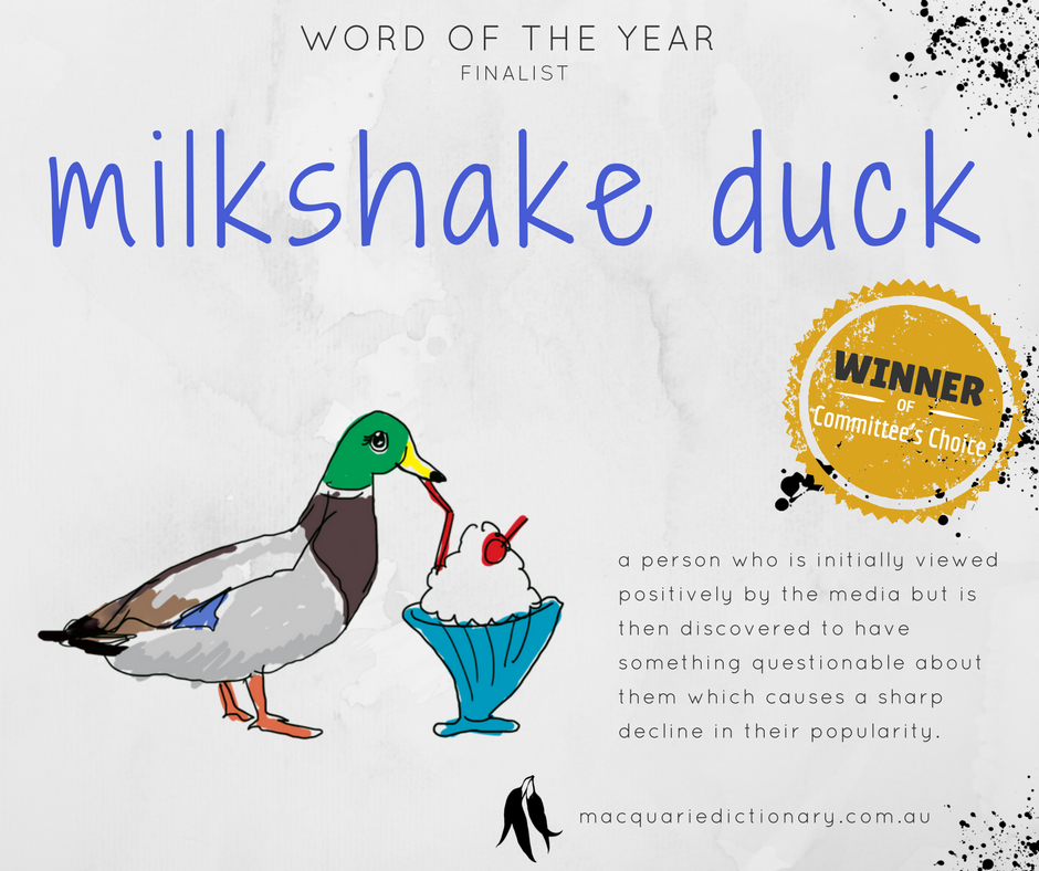 Macquarie Dictionary Word of the Year 2017 - milkshake duck - a person who is initially viewed positively by the media but is then discovered to have something questionable about them which causes a sharp decline in their popularity. Macquarie Dictionary Word of the Year 2017 - milkshake duck - a person who is initially viewed positively by the media but is then discovered to have something questionable about them which causes a sharp decline in their popularity.