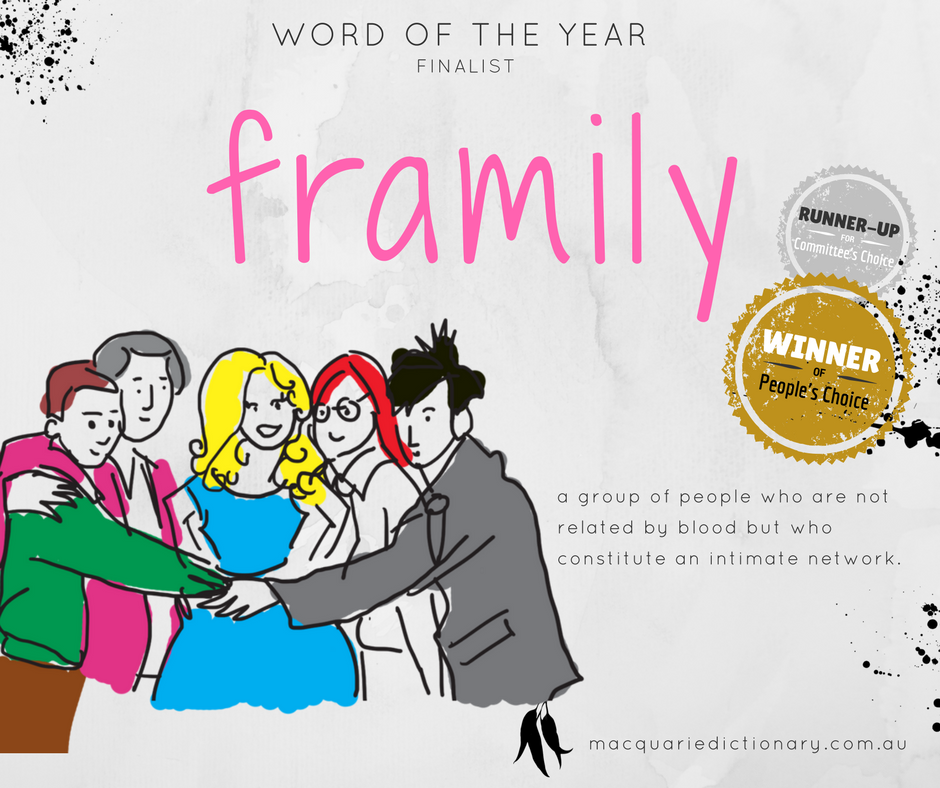 Macquarie Dictionary Word of the Year 2017 - framily - a group of people who are not related by blood but who constitute an intimate network. Macquarie Dictionary Word of the Year 2017 - framily - a group of people who are not related by blood but who constitute an intimate network.